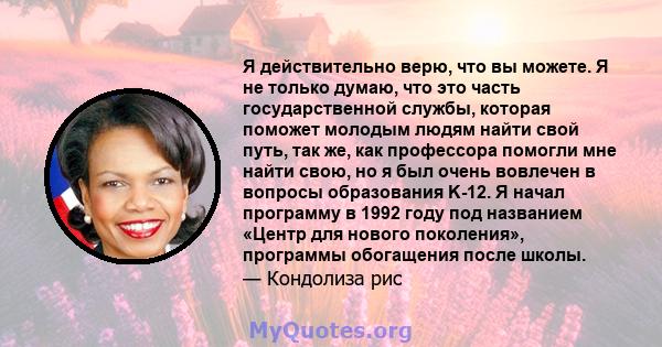 Я действительно верю, что вы можете. Я не только думаю, что это часть государственной службы, которая поможет молодым людям найти свой путь, так же, как профессора помогли мне найти свою, но я был очень вовлечен в