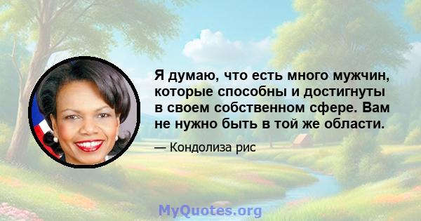 Я думаю, что есть много мужчин, которые способны и достигнуты в своем собственном сфере. Вам не нужно быть в той же области.