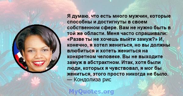 Я думаю, что есть много мужчин, которые способны и достигнуты в своем собственном сфере. Вам не нужно быть в той же области. Меня часто спрашивали: «Разве ты не хочешь выйти замуж?» И, конечно, я хотел жениться, но вы