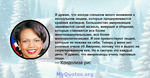 Я думаю, что иногда слишком много внимания к нескольким людям, которые придерживаются крайних взглядов. Большинство американцев занимаются своей жизнью, живущей в общинах, которые становятся все более