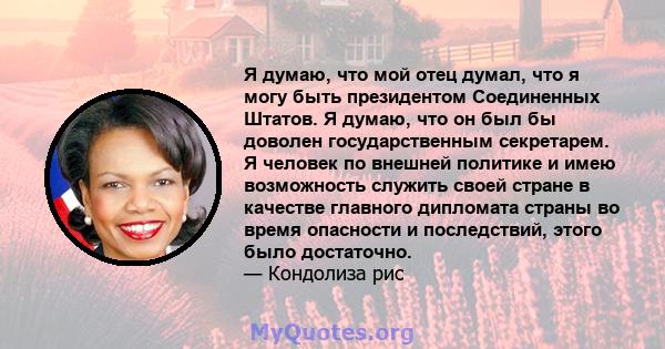 Я думаю, что мой отец думал, что я могу быть президентом Соединенных Штатов. Я думаю, что он был бы доволен государственным секретарем. Я человек по внешней политике и имею возможность служить своей стране в качестве