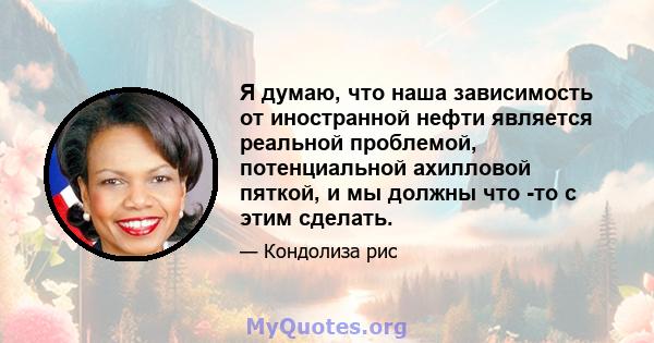 Я думаю, что наша зависимость от иностранной нефти является реальной проблемой, потенциальной ахилловой пяткой, и мы должны что -то с этим сделать.