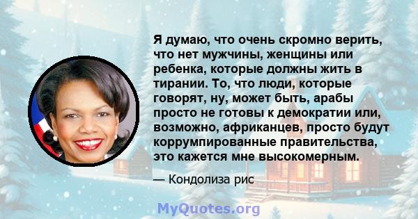 Я думаю, что очень скромно верить, что нет мужчины, женщины или ребенка, которые должны жить в тирании. То, что люди, которые говорят, ну, может быть, арабы просто не готовы к демократии или, возможно, африканцев,