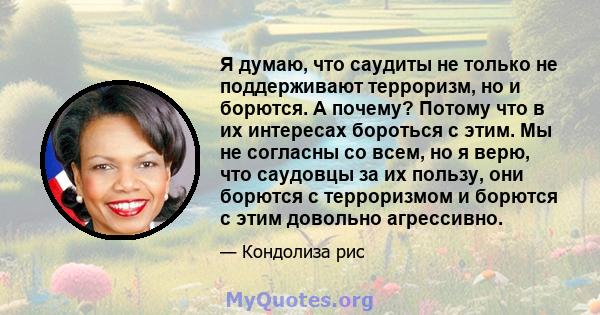 Я думаю, что саудиты не только не поддерживают терроризм, но и борются. А почему? Потому что в их интересах бороться с этим. Мы не согласны со всем, но я верю, что саудовцы за их пользу, они борются с терроризмом и