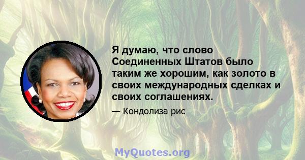 Я думаю, что слово Соединенных Штатов было таким же хорошим, как золото в своих международных сделках и своих соглашениях.