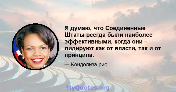 Я думаю, что Соединенные Штаты всегда были наиболее эффективными, когда они лидируют как от власти, так и от принципа.