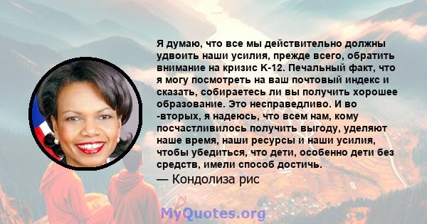 Я думаю, что все мы действительно должны удвоить наши усилия, прежде всего, обратить внимание на кризис K-12. Печальный факт, что я могу посмотреть на ваш почтовый индекс и сказать, собираетесь ли вы получить хорошее