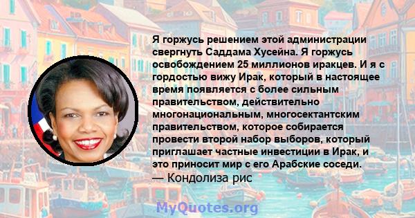 Я горжусь решением этой администрации свергнуть Саддама Хусейна. Я горжусь освобождением 25 миллионов иракцев. И я с гордостью вижу Ирак, который в настоящее время появляется с более сильным правительством,