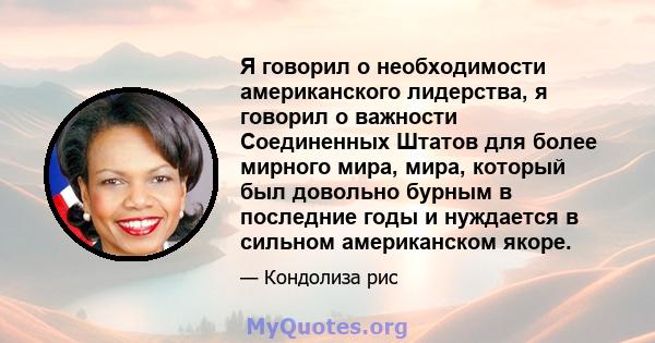 Я говорил о необходимости американского лидерства, я говорил о важности Соединенных Штатов для более мирного мира, мира, который был довольно бурным в последние годы и нуждается в сильном американском якоре.