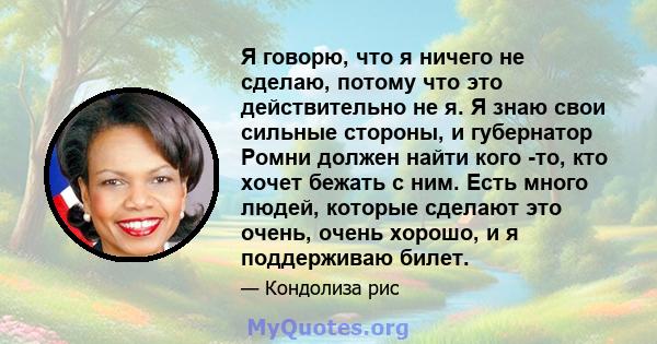 Я говорю, что я ничего не сделаю, потому что это действительно не я. Я знаю свои сильные стороны, и губернатор Ромни должен найти кого -то, кто хочет бежать с ним. Есть много людей, которые сделают это очень, очень