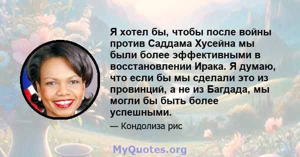 Я хотел бы, чтобы после войны против Саддама Хусейна мы были более эффективными в восстановлении Ирака. Я думаю, что если бы мы сделали это из провинций, а не из Багдада, мы могли бы быть более успешными.