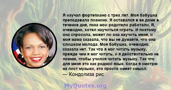 Я изучал фортепиано с трех лет. Моя бабушка преподавала пианино. Я оставался в ее доме в течение дня, пока мои родители работали. Я, очевидно, хотел научиться играть. И поэтому она спросила, может ли она научить меня, и 