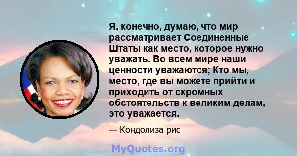 Я, конечно, думаю, что мир рассматривает Соединенные Штаты как место, которое нужно уважать. Во всем мире наши ценности уважаются; Кто мы, место, где вы можете прийти и приходить от скромных обстоятельств к великим