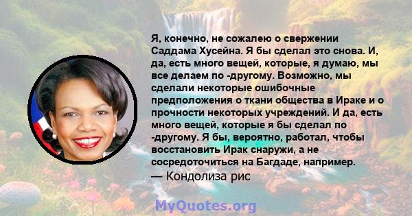 Я, конечно, не сожалею о свержении Саддама Хусейна. Я бы сделал это снова. И, да, есть много вещей, которые, я думаю, мы все делаем по -другому. Возможно, мы сделали некоторые ошибочные предположения о ткани общества в