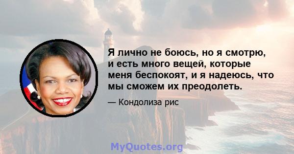 Я лично не боюсь, но я смотрю, и есть много вещей, которые меня беспокоят, и я надеюсь, что мы сможем их преодолеть.