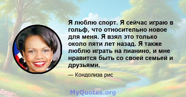 Я люблю спорт. Я сейчас играю в гольф, что относительно новое для меня. Я взял это только около пяти лет назад. Я также люблю играть на пианино, и мне нравится быть со своей семьей и друзьями.