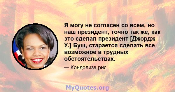 Я могу не согласен со всем, но наш президент, точно так же, как это сделал президент [Джордж У.] Буш, старается сделать все возможное в трудных обстоятельствах.