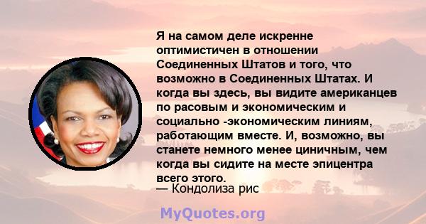 Я на самом деле искренне оптимистичен в отношении Соединенных Штатов и того, что возможно в Соединенных Штатах. И когда вы здесь, вы видите американцев по расовым и экономическим и социально -экономическим линиям,