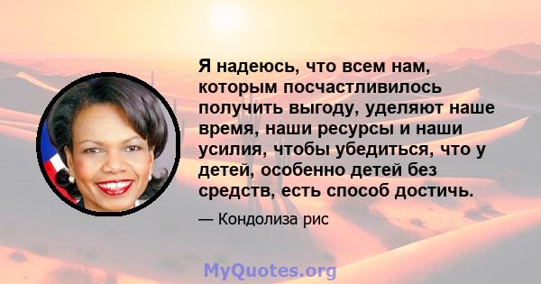 Я надеюсь, что всем нам, которым посчастливилось получить выгоду, уделяют наше время, наши ресурсы и наши усилия, чтобы убедиться, что у детей, особенно детей без средств, есть способ достичь.