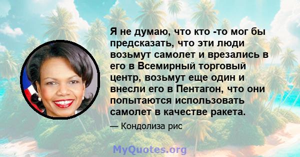 Я не думаю, что кто -то мог бы предсказать, что эти люди возьмут самолет и врезались в его в Всемирный торговый центр, возьмут еще один и внесли его в Пентагон, что они попытаются использовать самолет в качестве ракета.