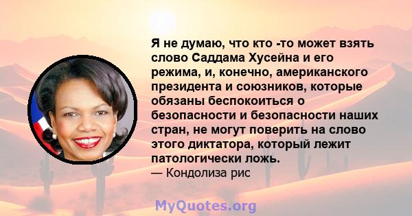 Я не думаю, что кто -то может взять слово Саддама Хусейна и его режима, и, конечно, американского президента и союзников, которые обязаны беспокоиться о безопасности и безопасности наших стран, не могут поверить на