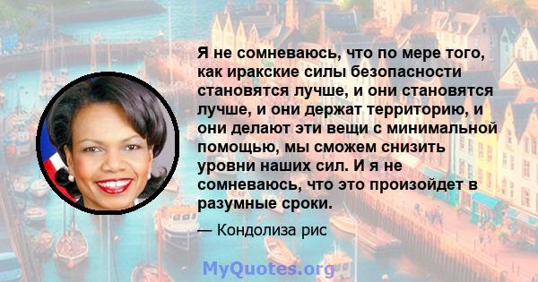 Я не сомневаюсь, что по мере того, как иракские силы безопасности становятся лучше, и они становятся лучше, и они держат территорию, и они делают эти вещи с минимальной помощью, мы сможем снизить уровни наших сил. И я