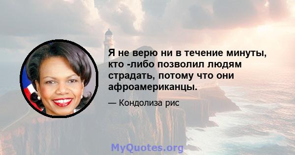 Я не верю ни в течение минуты, кто -либо позволил людям страдать, потому что они афроамериканцы.