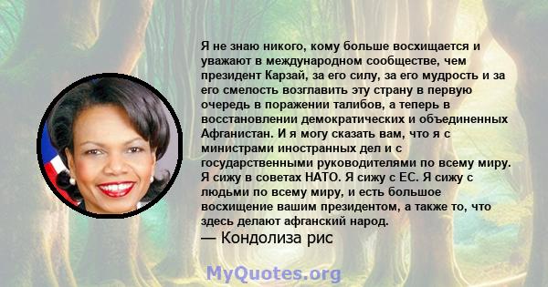 Я не знаю никого, кому больше восхищается и уважают в международном сообществе, чем президент Карзай, за его силу, за его мудрость и за его смелость возглавить эту страну в первую очередь в поражении талибов, а теперь в 