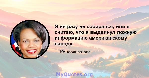 Я ни разу не собирался, или я считаю, что я выдвинул ложную информацию американскому народу.