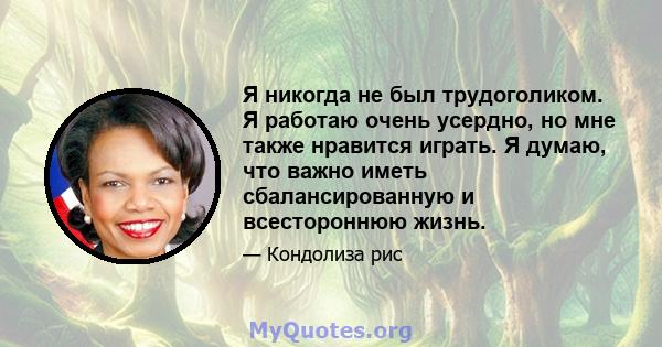 Я никогда не был трудоголиком. Я работаю очень усердно, но мне также нравится играть. Я думаю, что важно иметь сбалансированную и всестороннюю жизнь.