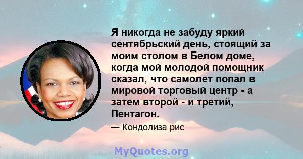 Я никогда не забуду яркий сентябрьский день, стоящий за моим столом в Белом доме, когда мой молодой помощник сказал, что самолет попал в мировой торговый центр - а затем второй - и третий, Пентагон.