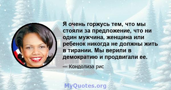 Я очень горжусь тем, что мы стояли за предложение, что ни один мужчина, женщина или ребенок никогда не должны жить в тирании. Мы верили в демократию и продвигали ее.