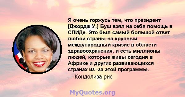 Я очень горжусь тем, что президент [Джордж У.] Буш взял на себя помощь в СПИДе. Это был самый большой ответ любой страны на крупный международный кризис в области здравоохранения, и есть миллионы людей, которые живы