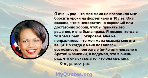 Я очень рад, что моя мама не позволила мне бросить уроки на фортепиано в 10 лет. Она сказала, что я недостаточно взрослый или достаточно хорош, чтобы принять это решение, и она была права. Я помню, когда в то время был