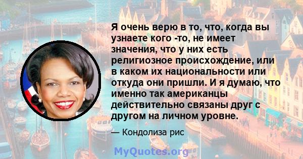 Я очень верю в то, что, когда вы узнаете кого -то, не имеет значения, что у них есть религиозное происхождение, или в каком их национальности или откуда они пришли. И я думаю, что именно так американцы действительно