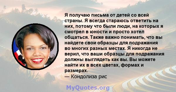 Я получаю письма от детей со всей страны. Я всегда стараюсь ответить на них, потому что были люди, на которых я смотрел в юности и просто хотел общаться. Также важно понимать, что вы найдете свои образцы для подражания