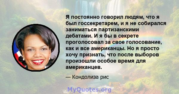 Я постоянно говорил людям, что я был госсекретарем, и я не собирался заниматься партизанскими дебатами. И я бы в секрете проголосовал за свое голосование, как и все американцы. Но я просто хочу признать, что после