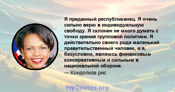 Я преданный республиканец. Я очень сильно верю в индивидуальную свободу. Я склонен не много думать с точки зрения групповой политики. Я действительно своего рода маленький правительственный человек, и я, безусловно,