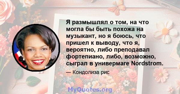 Я размышлял о том, на что могла бы быть похожа на музыкант, но я боюсь, что пришел к выводу, что я, вероятно, либо преподавал фортепиано, либо, возможно, сыграл в универмаге Nordstrom.