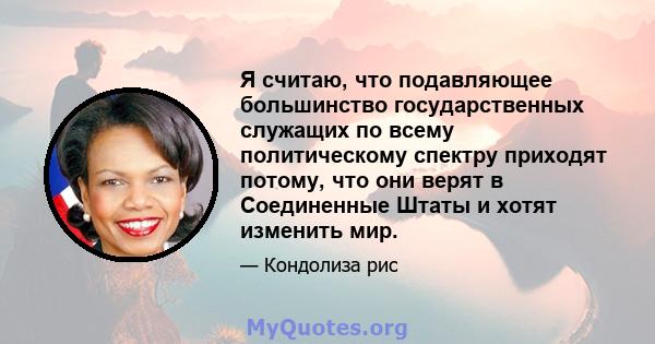 Я считаю, что подавляющее большинство государственных служащих по всему политическому спектру приходят потому, что они верят в Соединенные Штаты и хотят изменить мир.