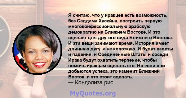 Я считаю, что у иракцев есть возможность, без Саддама Хусейна, построить первую многоконфессиональную арабскую демократию на Ближнем Востоке. И это сделает для другого вида Ближнего Востока. И эти вещи занимают время.