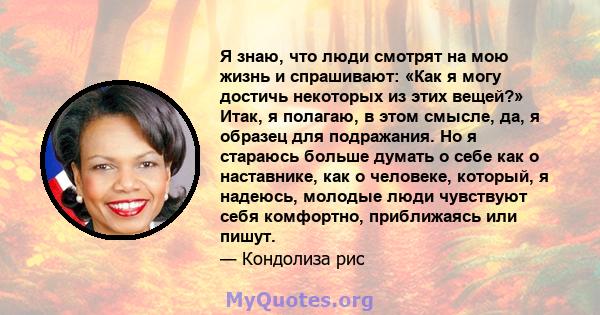 Я знаю, что люди смотрят на мою жизнь и спрашивают: «Как я могу достичь некоторых из этих вещей?» Итак, я полагаю, в этом смысле, да, я образец для подражания. Но я стараюсь больше думать о себе как о наставнике, как о