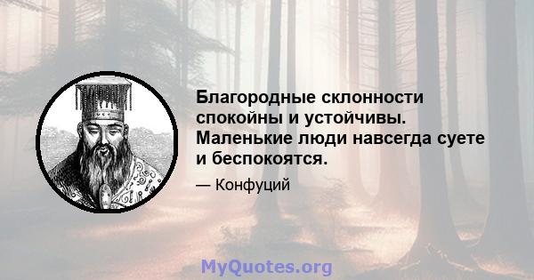 Благородные склонности спокойны и устойчивы. Маленькие люди навсегда суете и беспокоятся.