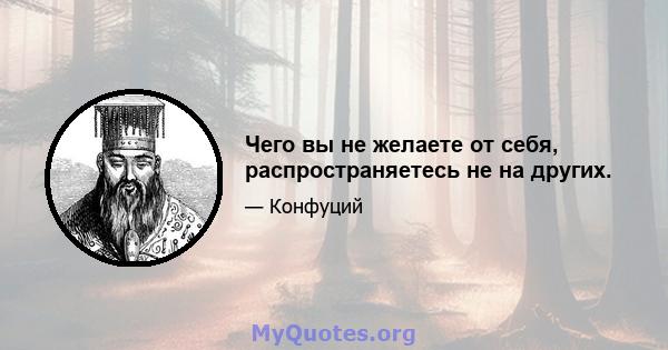 Чего вы не желаете от себя, распространяетесь не на других.