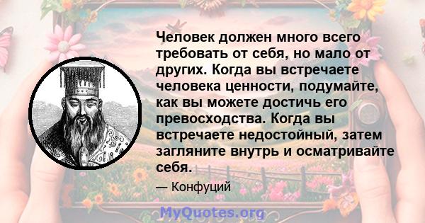 Человек должен много всего требовать от себя, но мало от других. Когда вы встречаете человека ценности, подумайте, как вы можете достичь его превосходства. Когда вы встречаете недостойный, затем загляните внутрь и