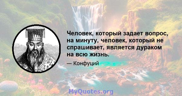 Человек, который задает вопрос, на минуту, человек, который не спрашивает, является дураком на всю жизнь.