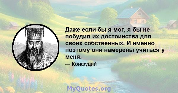 Даже если бы я мог, я бы не побудил их достоинства для своих собственных. И именно поэтому они намерены учиться у меня.