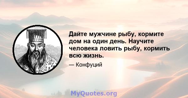 Дайте мужчине рыбу, кормите дом на один день. Научите человека ловить рыбу, кормить всю жизнь.