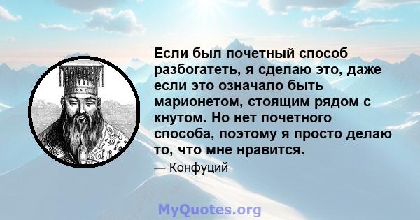 Если был почетный способ разбогатеть, я сделаю это, даже если это означало быть марионетом, стоящим рядом с кнутом. Но нет почетного способа, поэтому я просто делаю то, что мне нравится.