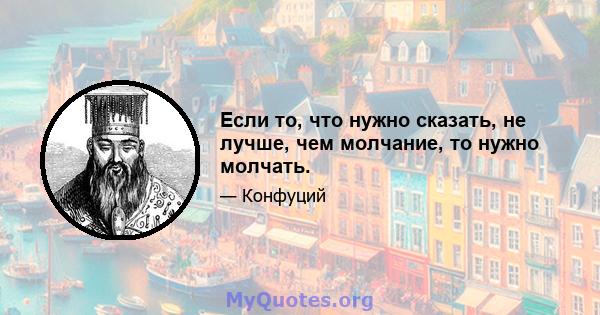 Если то, что нужно сказать, не лучше, чем молчание, то нужно молчать.